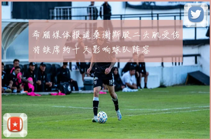 希腊媒体报道桑谢斯股二头肌受伤将缺席约十天影响球队阵容