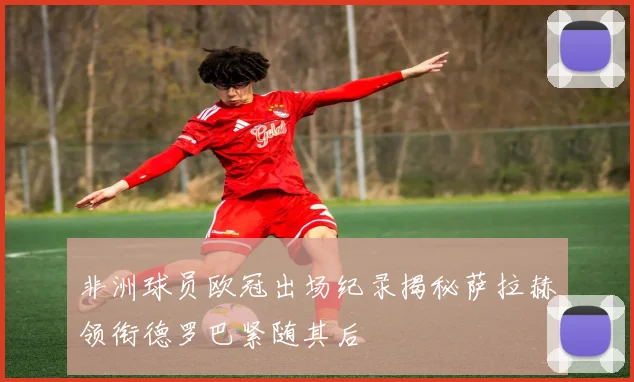 非洲球员欧冠出场纪录揭秘萨拉赫领衔德罗巴紧随其后