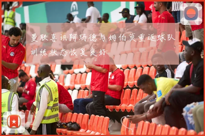 曼联喜讯阿玛德与姆伯莫重返球队训练状态恢复良好