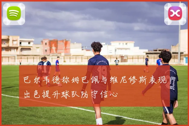 巴尔韦德称姆巴佩与维尼修斯表现出色提升球队防守信心