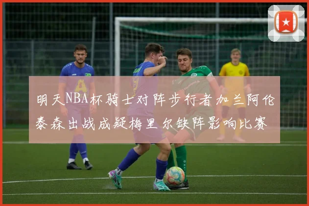 明天NBA杯骑士对阵步行者加兰阿伦泰森出战成疑梅里尔缺阵影响比赛走势