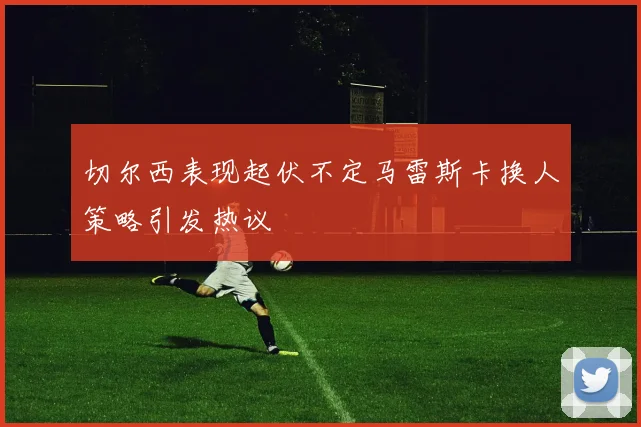 切尔西表现起伏不定马雷斯卡换人策略引发热议