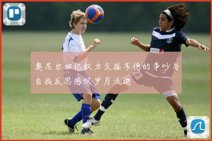 奥尼尔回忆权力交接韦德的争吵与自我反思感叹岁月流逝