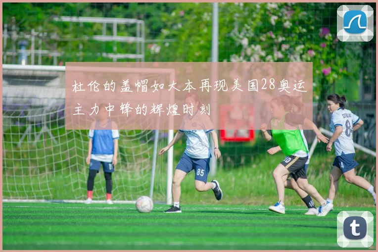 杜伦的盖帽如大本再现美国28奥运主力中锋的辉煌时刻