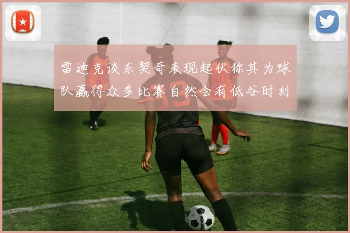 雷迪克谈东契奇表现起伏称其为球队赢得众多比赛自然会有低谷时刻