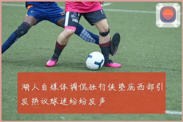 湖人自媒体调侃独行侠垫底西部引发热议球迷纷纷发声