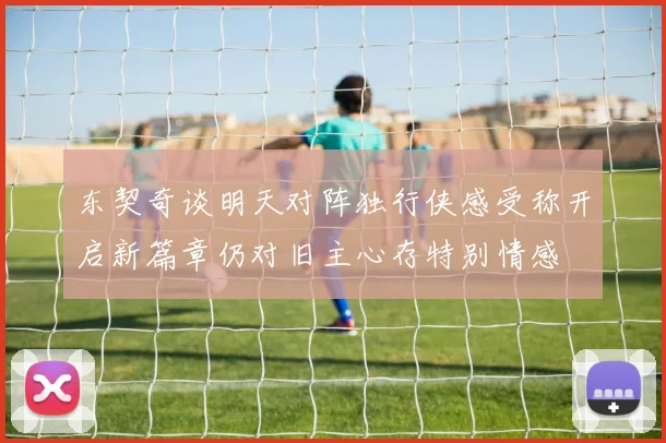 东契奇谈明天对阵独行侠感受称开启新篇章仍对旧主心存特别情感