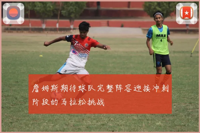 詹姆斯期待球队完整阵容迎接冲刺阶段的马拉松挑战