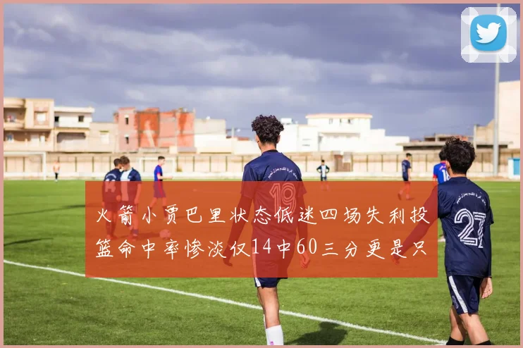 火箭小贾巴里状态低迷四场失利投篮命中率惨淡仅14中60三分更是只有2中27