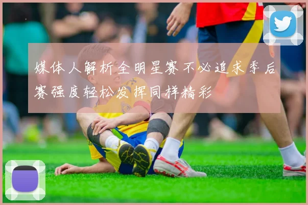 媒体人解析全明星赛不必追求季后赛强度轻松发挥同样精彩